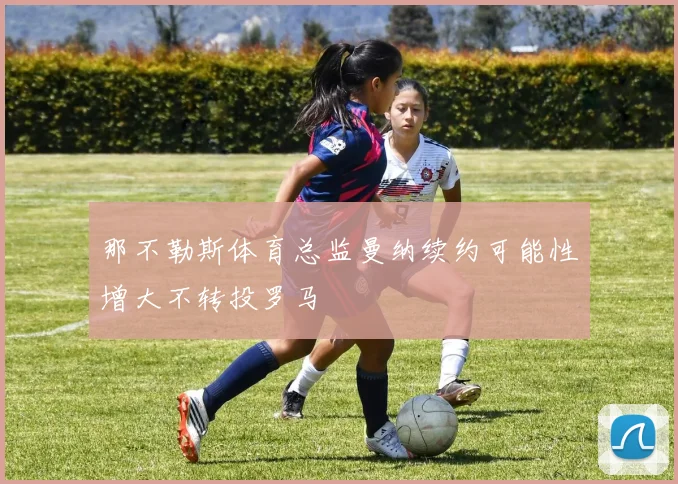 那不勒斯体育总监曼纳续约可能性增大不转投罗马