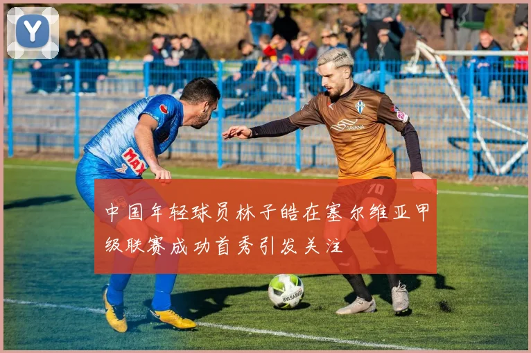 中国年轻球员林子皓在塞尔维亚甲级联赛成功首秀引发关注