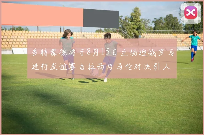 多特蒙德将于8月15日主场迎战罗马进行友谊赛吉拉西与马伦对决引人期待