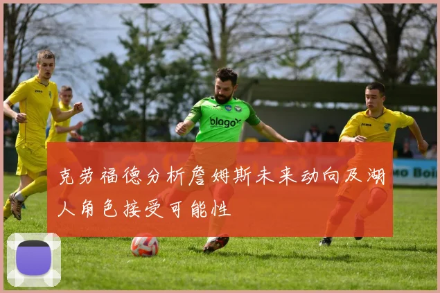 克劳福德分析詹姆斯未来动向及湖人角色接受可能性