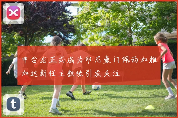 申台龙正式成为印尼豪门佩西加雅加达新任主教练引发关注
