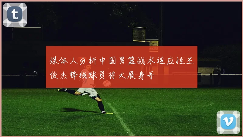 媒体人分析中国男篮战术适应性王俊杰锋线球员将大展身手