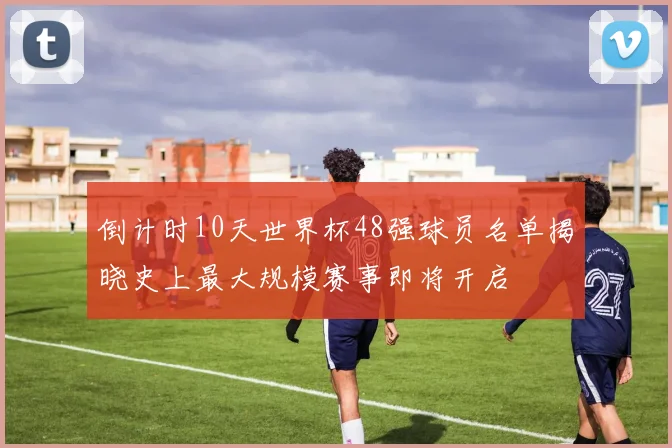 倒计时10天世界杯48强球员名单揭晓史上最大规模赛事即将开启