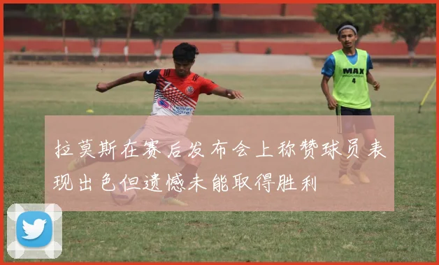 拉莫斯在赛后发布会上称赞球员表现出色但遗憾未能取得胜利