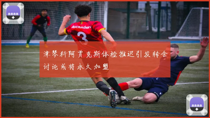 津琴科阿贾克斯体检推迟引发转会讨论或将永久加盟