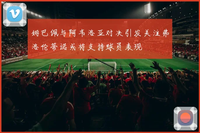 姆巴佩与阿韦洛亚对决引发关注弗洛伦蒂诺或将支持球员表现