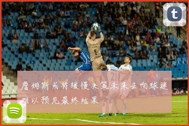 詹姆斯或将缓慢决策未来去向球迷难以预见最终结果