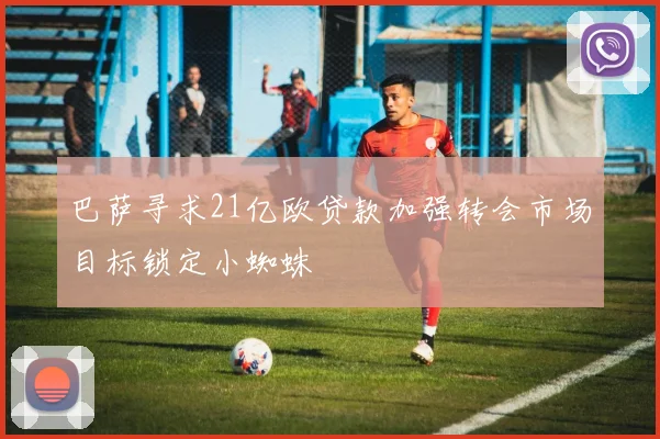 巴萨寻求21亿欧贷款加强转会市场目标锁定小蜘蛛